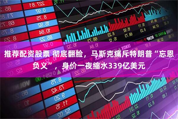 推荐配资股票 彻底翻脸，马斯克痛斥特朗普“忘恩负义”，身价一夜缩水339亿美元