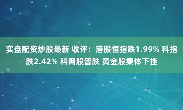 实盘配资炒股最新 收评：港股恒指跌1.99% 科指跌2.42% 科网股普跌 黄金股集体下挫