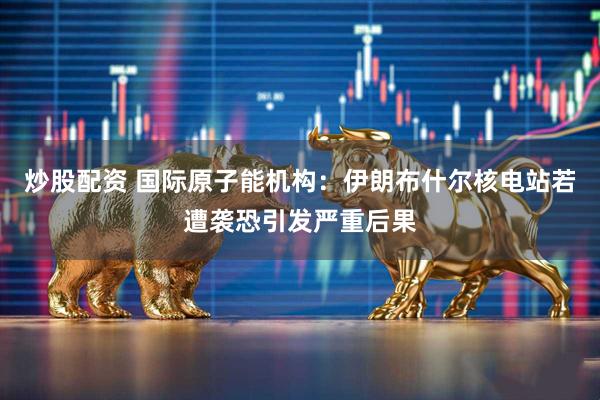 炒股配资 国际原子能机构：伊朗布什尔核电站若遭袭恐引发严重后果