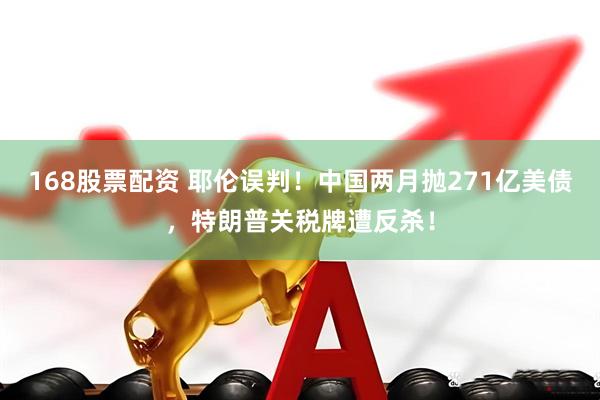 168股票配资 耶伦误判！中国两月抛271亿美债，特朗普关税牌遭反杀！