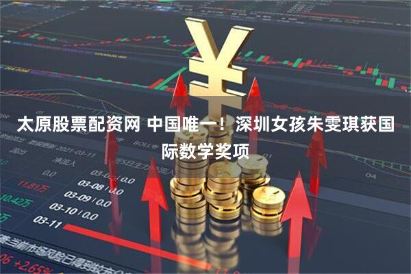 太原股票配资网 中国唯一！深圳女孩朱雯琪获国际数学奖项