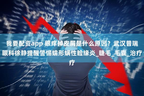 我要配资app 眼痒掉皮屑是什么原因？武汉普瑞眼科徐静提醒警惕蠕形螨性睑缘炎_睫毛_毛囊_治疗