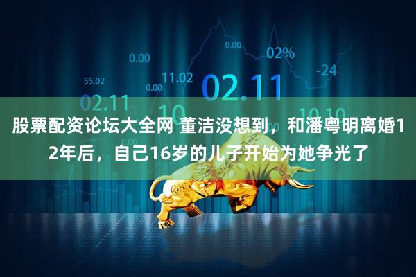 股票配资论坛大全网 董洁没想到，和潘粤明离婚12年后，自己16岁的儿子开始为她争光了