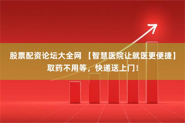 股票配资论坛大全网 【智慧医院让就医更便捷】取药不用等，快递送上门！