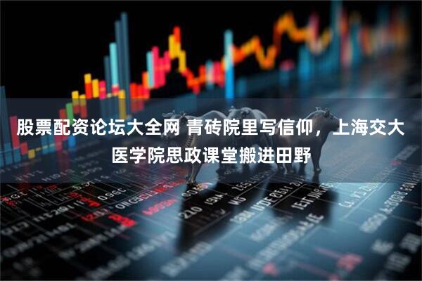 股票配资论坛大全网 青砖院里写信仰，上海交大医学院思政课堂搬进田野