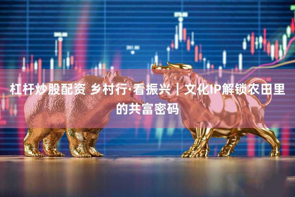 杠杆炒股配资 乡村行·看振兴｜文化IP解锁农田里的共富密码
