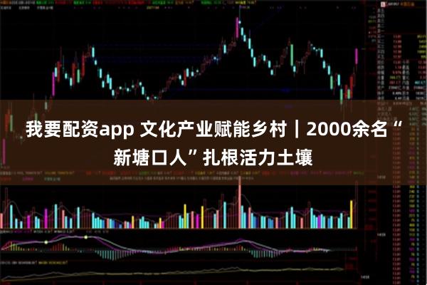 我要配资app 文化产业赋能乡村｜2000余名“新塘口人”扎根活力土壤