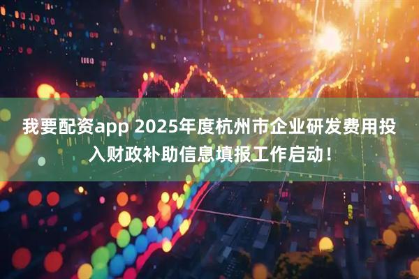 我要配资app 2025年度杭州市企业研发费用投入财政补助信息填报工作启动！