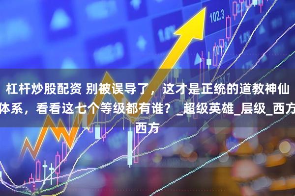 杠杆炒股配资 别被误导了，这才是正统的道教神仙体系，看看这七个等级都有谁？_超级英雄_层级_西方
