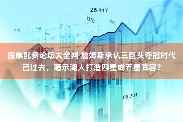 股票配资论坛大全网 詹姆斯承认三巨头夺冠时代已过去，暗示湖人打造四星或五星阵容？