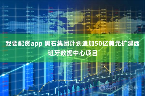我要配资app 黑石集团计划追加50亿美元扩建西班牙数据中心项目