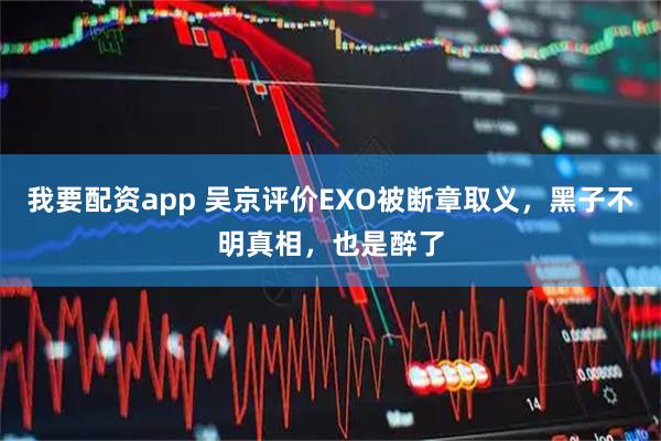 我要配资app 吴京评价EXO被断章取义，黑子不明真相，也是醉了