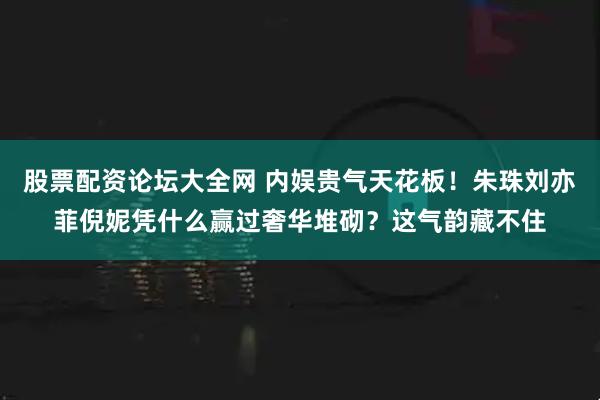 股票配资论坛大全网 内娱贵气天花板！朱珠刘亦菲倪妮凭什么赢过奢华堆砌？这气韵藏不住