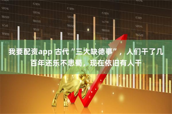 我要配资app 古代“三大缺德事”，人们干了几百年还乐不思蜀，现在依旧有人干