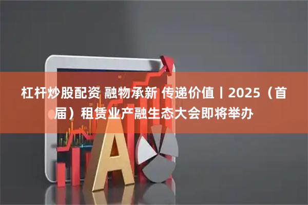 杠杆炒股配资 融物承新 传递价值丨2025（首届）租赁业产融生态大会即将举办