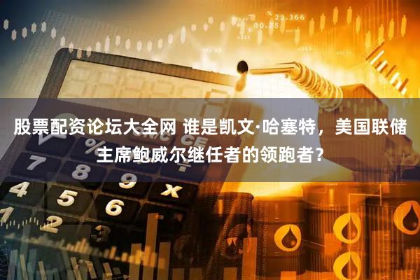 股票配资论坛大全网 谁是凯文·哈塞特，美国联储主席鲍威尔继任者的领跑者？