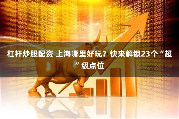 杠杆炒股配资 上海哪里好玩？快来解锁23个“超”级点位