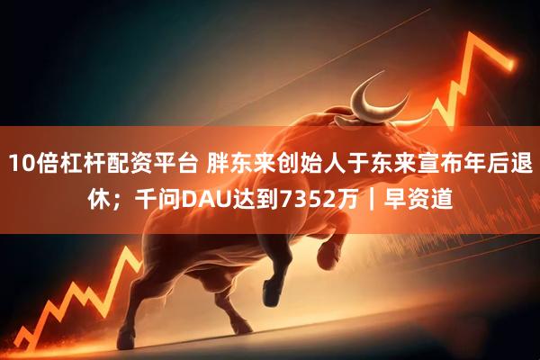 10倍杠杆配资平台 胖东来创始人于东来宣布年后退休；千问DAU达到7352万｜早资道