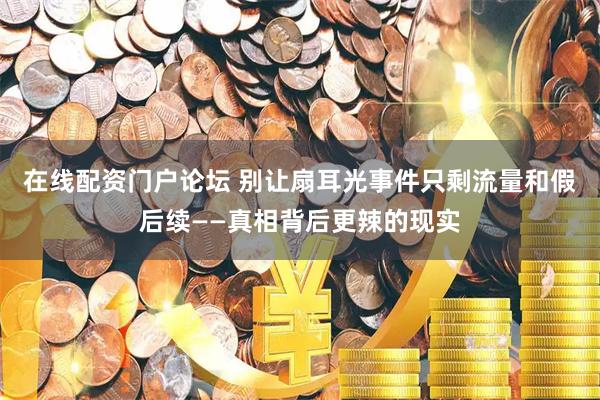 在线配资门户论坛 别让扇耳光事件只剩流量和假后续——真相背后更辣的现实