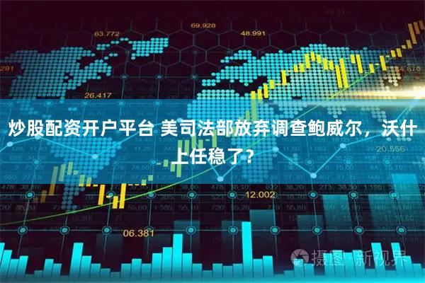 炒股配资开户平台 美司法部放弃调查鲍威尔，沃什上任稳了？