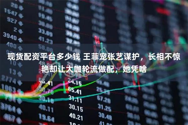 现货配资平台多少钱 王菲宠张艺谋护，长相不惊艳却让大咖轮流做配，她凭啥