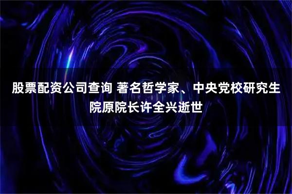 股票配资公司查询 著名哲学家、中央党校研究生院原院长许全兴逝世