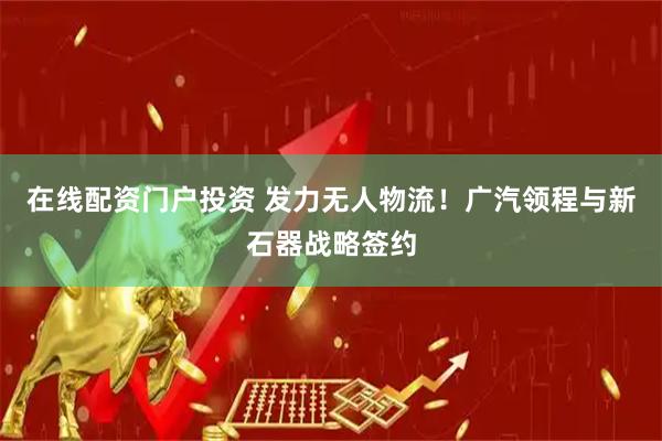 在线配资门户投资 发力无人物流！广汽领程与新石器战略签约