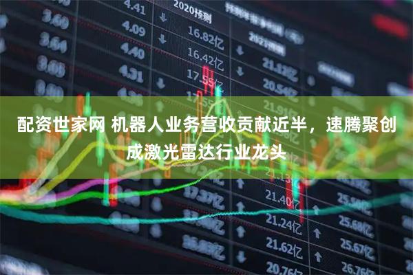 配资世家网 机器人业务营收贡献近半，速腾聚创成激光雷达行业龙头